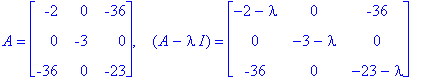 A = matrix([[-2, 0, -36], [0, -3, 0], [-36, 0, -23]]), `  `*(A-I*lambda) = matrix([[-2-lambda, 0, -36], [0, -3-lambda, 0], [-36, 0, -23-lambda]])