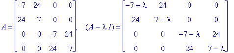 A = matrix([[-7, 24, 0, 0], [24, 7, 0, 0], [0, 0, -7, 24], [0, 0, 24, 7]]), `  `*(A-I*lambda) = matrix([[-7-lambda, 24, 0, 0], [24, 7-lambda, 0, 0], [0, 0, -7-lambda, 24], [0, 0, 24, 7-lambda]])
