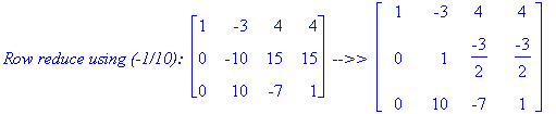 `Row reduce using (-1/10): `*matrix([[1, -3, 4, 4], [0, -10, 15, 15], [0, 10, -7, 1]])*` -->> `*matrix([[1, -3, 4, 4], [0, 1, -3/2, -3/2], [0, 10, -7, 1]])