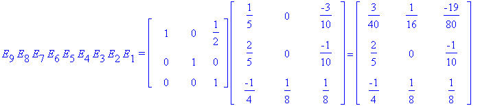 E[9]*E[8]*E[7]*E[6]*E[5]*E[4]*E[3]*E[2]*E[1]*`=`*matrix([[1, 0, 1/2], [0, 1, 0], [0, 0, 1]])*matrix([[1/5, 0, -3/10], [2/5, 0, -1/10], [-1/4, 1/8, 1/8]]) = matrix([[3/40, 1/16, -19/80], [2/5, 0, -1/10]...